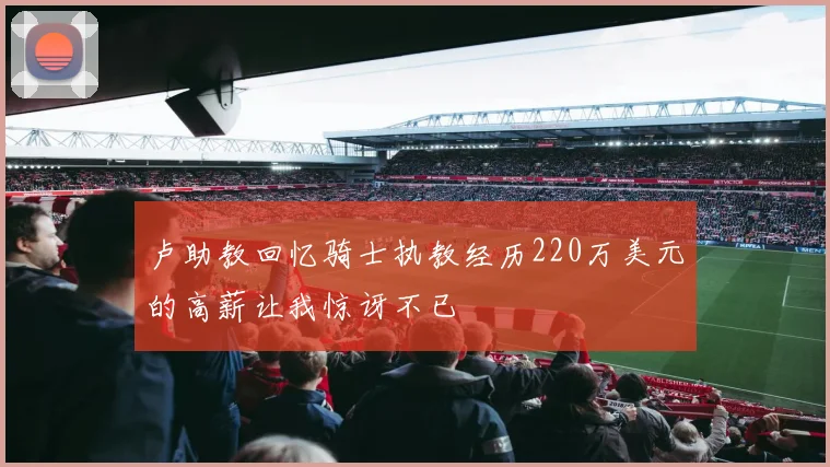 卢助教回忆骑士执教经历220万美元的高薪让我惊讶不已