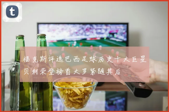福克斯评选巴西足球历史十大巨星贝利荣登榜首大罗紧随其后