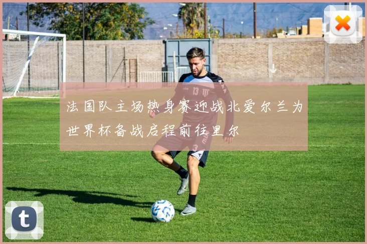 法国队主场热身赛迎战北爱尔兰为世界杯备战启程前往里尔