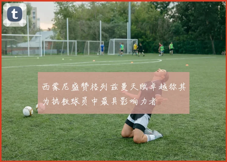 西蒙尼盛赞格列兹曼天赋卓越称其为执教球员中最具影响力者