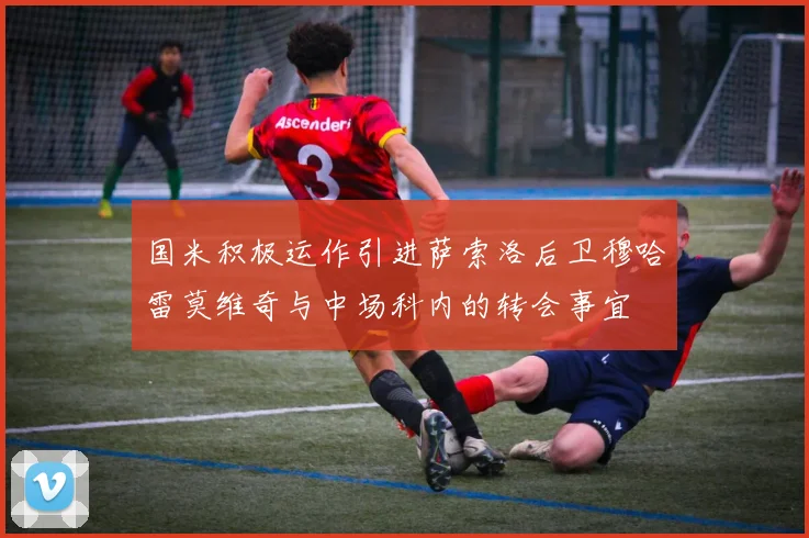 国米积极运作引进萨索洛后卫穆哈雷莫维奇与中场科内的转会事宜