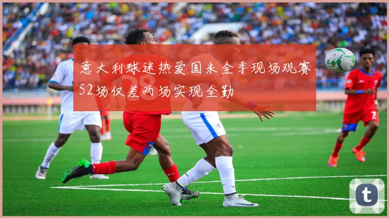 意大利球迷热爱国米全季现场观赛52场仅差两场实现全勤