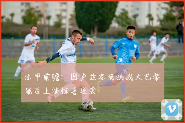 法甲前瞻：图卢兹客场挑战大巴黎能否上演惊喜逆袭