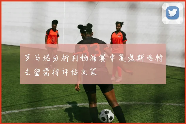 罗马诺分析利物浦赛季复盘斯洛特去留需待评估决策