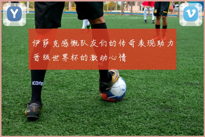 伊萨克感慨队友们的传奇表现助力晋级世界杯的激动心情