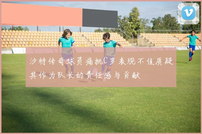 沙特传奇球员痛批C罗表现不佳质疑其作为队长的责任感与贡献