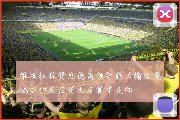 维埃拉称赞厄德高领导能力输给曼城后的反应将决定赛季走向