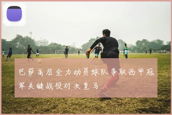 巴萨高层全力动员球队争取西甲冠军关键战役对决皇马
