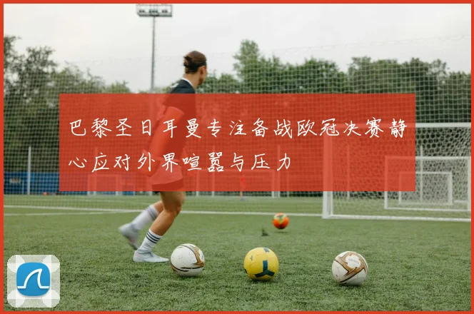 巴黎圣日耳曼专注备战欧冠决赛静心应对外界喧嚣与压力