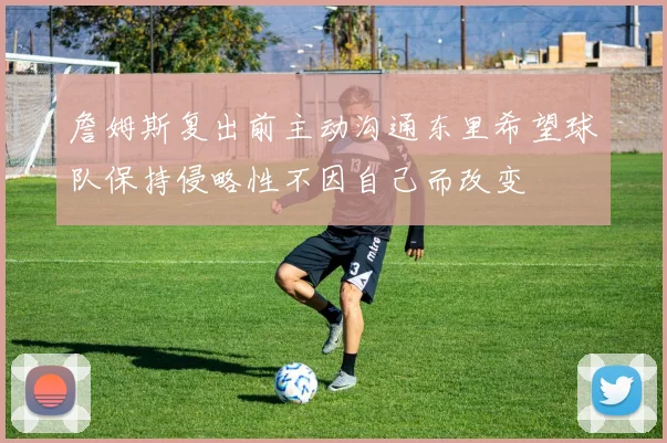 詹姆斯复出前主动沟通东里希望球队保持侵略性不因自己而改变