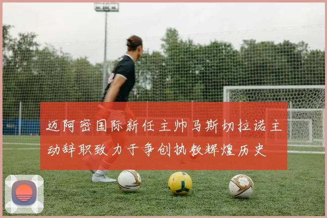 迈阿密国际新任主帅马斯切拉诺主动辞职致力于争创执教辉煌历史